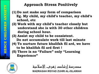 Approach Stress Positively
(1) Do not make any form of comparison
Eg. My child, my child’s teacher, my child’s
school, etc
(2) Work with my child’s teacher closely but
understand she is with 30 other children
during school hour.
(3) Assist my child to be consistent.
Do not accumulate work till last minute
(4) To nurture future khalifah fil ard, we have
to be khalifah fil ard first !
(5) There is no “Failure” only “Learning
Experience”
21/37
HENCECHILDRENANXIETY
 