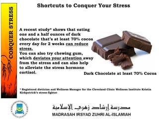 A recent study* shows that eating
one and a half ounces of dark
chocolate that’s at least 70% cocoa
every day for 2 weeks can reduce
stress.
You can also try chewing gum,
which deviates your attention away
from the stress and can also help
to alleviate the stress hormone
cortisol.
Shortcuts to Conquer Your Stress
Dark Chocolate at least 70% Cocoa
* Registered dietician and Wellness Manager for the Cleveland Clinic Wellness Institute Kristin
Kirkpatrick’s stress-fighter
1/37
CONQUERSTRESS
 
