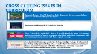 CROSS CUTTING ISSUES IN
CURRICULUM
Economic Botany- B.Sc. Medical(Sem-2nd): To provide the knowledge of plants
parts and alkaloids used to cure the disease.
Environmental Biology- B.Sc.(Medical)- Sem 5th
Plant Ecology B.Sc. Medical (2nd Sem..): It provide knowledge about environment
and the relationship of human beings and other biotic and abiotic components with
surrounding environment and with their respective ecology.
Introduction to Psychology, applied psychology, social psychology, developmental
psychology and psychopathology- B.A.: which help students in understanding of
human behavior which deals with their ethical issues, emotional values and
motivational aspects of life about gender equality in society.
 