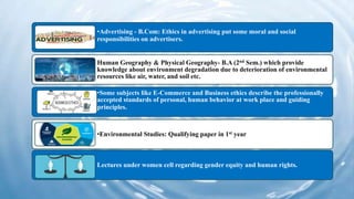 •Advertising - B.Com: Ethics in advertising put some moral and social
responsibilities on advertisers.
Human Geography & Physical Geography- B.A (2nd Sem.) which provide
knowledge about environment degradation due to deterioration of environmental
resources like air, water, and soil etc.
•Some subjects like E-Commerce and Business ethics describe the professionally
accepted standards of personal, human behavior at work place and guiding
principles.
•Environmental Studies: Qualifying paper in 1st year
Lectures under women cell regarding gender equity and human rights.
 