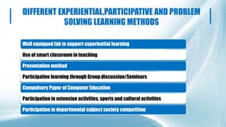 DIFFERENT EXPERIENTIAL,PARTICIPATIVE AND PROBLEM
SOLVING LEARNING METHODS
Well equipped lab to support experiential learning
Use of smart classroom in teaching
Presentation method
Participative learning through Group discussion/Seminars
Compulsory Paper of Computer Education
Participation in extension activities, sports and cultural activities
Participation in departmental subject society competition
 