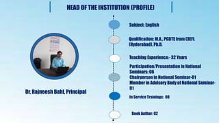 z
Dr. Rajneesh Bahl, Principal
Subject: English
Qualification: M.A., PGDTE from CIEFL
(Hyderabad), Ph.D.
Teaching Experience:- 32 Years
Participation/Presentation in National
Seminars: 06
Chairperson in National Seminar-01
Member in Advisory Body of National Seminar-
01
HEAD OF THE INSTITUTION (PROFILE)
In Service Trainings: 08
Book Author: 02
 