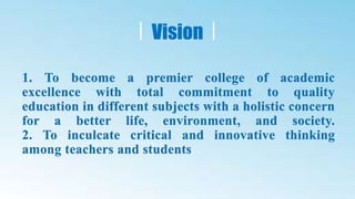 1. To become a premier college of academic
excellence with total commitment to quality
education in different subjects with a holistic concern
for a better life, environment, and society.
2. To inculcate critical and innovative thinking
among teachers and students
Vision
 