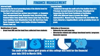 FINANCE MANAGEMENT
Internal Audit:
Inspected by the local governing body of the district level for
inspection of Fund cash book.
• The fund cash book has various type of funds I .e. Computer
Fund, Amalgamated Fund, Magazine Fund, Electricity Fund,
Student Union Fund, Health Fund, House Exam Fund, Poor Boy
Fund, Building Fund, Dilapidation Fund, SAF, Red Cross Fund,
Basic Computer Fund, I-card, Radha-Krishan Foundation,
Library Fund, etc.
External Audit:
• Conducted through the audit cell of the Auditor from O/o
Principal, Account General of Haryana, Chandigarh for
inspecting the Govt Grant Cashbook of Institution.
• DGHE allot different types of grants like Office
Expenses(O.E), Women Cell, Placement Cell, Earn While You
Learn, Material & Supplies(M&S), Lab Up-gradation Grant, O.E
grant.
Mobilization of Funds:
• Grant from DHE and the fund/fees collected from students
Utilization of Resources:
• University fee and exam fee
• Directorate related and college functional works/ programs
financial expense
The audit of the above govt grants of this college was held for the financial
year July-2013 to March-2016.
 