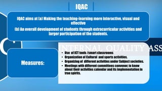 IQAC
IQAC aims at (a) Making the teaching-learning more interactive, visual and
effective
(b) An overall development of students through extracurricular activities and
larger participation of the students.
• Use of ICT tools /smart classrooms
• Organization of Cultural and sports activities.
• Organizing of different activities under Subject societies.
• Meetings with different committees convenor, to know
about their activities calendar and its implementation in
true spirits.
Measures:
 