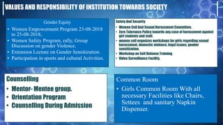 VALUES AND RESPONSIBILITY OF INSTITUTION TOWARDS SOCIETY
Gender Equity
• Women Empowerment Program 23-08-2018
to 25-08-2018,
• Women Safety Program, rally, Group
Discussion on gender Violence.
• Extension Lecture on Gender Sensitization.
• Participation in sports and cultural Activities.
Safety And Security
• Women Cell And Sexual Harassment Committee.
• Zero Tolerance Policy towards any case of harassment against
girl students and staff.
• women cell organizes workshops for girls regarding sexual
harassment, domestic violence, legal issues, gender
sensitization.
• Workshop on Self Defense Training.
• Video Surveillance Facility.
Counselling
• Mentor- Mentee group.
• Orientation Program
• Counselling During Admission
Common Room
• Girls Common Room With all
necessary Facilities like Chairs,
Settees and sanitary Napkin
Dispenser.
 