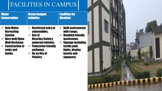 FACILITIES IN CAMPUS
Water
Conservation
Green Campus
initiative
Facilities for
Disabled
 Rain Water
Harvesting
System.
 Bore well/Open
Well Recharge.
 Construction of
tanks and
bunds.
 Restricted entry of
automobiles.
 Use of
Bicycles/battery
powered vehicles.
 Pedestrian friendly
pathways.
 Ba on Use of
Plastics
 Built environment
with ramps.
 Disabled friendly
washrooms.
 Signage including
tactile path,
lights, display
boards and
signposts.
 