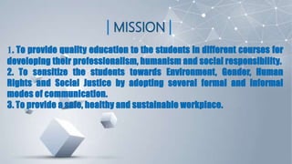 1. To provide quality education to the students in different courses for
developing their professionalism, humanism and social responsibility.
2. To sensitize the students towards Environment, Gender, Human
Rights and Social Justice by adopting several formal and informal
modes of communication.
3. To provide a safe, healthy and sustainable workplace.
 