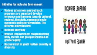 Initiative for Inclusive Environment
 Various extensions and outreach
programs are organized develop
tolerance and harmony towards cultural,
regional, linguistic, communal socio-
economic and other diversities. The
different activities are:
 National Unity Day
 Women Empowerment Program having
Rally, lecture and group discussion on
gender equity.
 Haryanvi skit in youth festival on unity in
diversity.
 