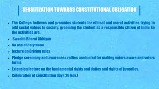 SENSITIZATION TOWARDS CONSTITUTIONAL OBLIGATION
 The College believes and promotes students for ethical and moral activities trying to
add social values to society, grooming the student as a responsible citizen of India So
the activities are:
 Swachh Bharat Abhiyan
 No use of Polythene
 lecture on Driving rules
 Pledge ceremony and awareness rallies conducted for making voters aware and voters
forms
 Extension lecture on the fundamental rights and duties and rights of juveniles.
 Celebration of constitution day ( 26 Nov.)
 