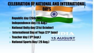 CELEBRATION OF NATIONAL AND INTERNATIONAL
DAYS
 Republic day (26th Jan.)
 Independence day (15 Aug.)
 National Unity day (31st October)
 International Day of Yoga (21st June)
 Teacher day ( 5th Sept.)
 National Sports Day ( 29 Aug.)
 