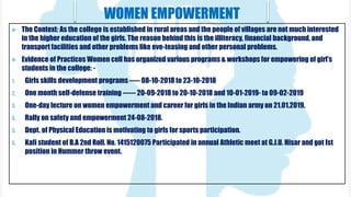 WOMEN EMPOWERMENT
 The Context: As the college is established in rural areas and the people of villages are not much interested
in the higher education of the girls. The reason behind this is the illiteracy, financial background, and
transport facilities and other problems like eve-teasing and other personal problems.
 Evidence of Practices Women cell has organized various programs & workshops for empowering of girl’s
students in the college: -
1. Girls skills development programs ----- 08-10-2018 to 23-10-2018
2. One month self-defense training ------ 20-09-2018 to 20-10-2018 and 10-01-2019- to 09-02-2019
3. One-day lecture on women empowerment and career for girls in the Indian army on 21.01.2019.
4. Rally on safety and empowerment 24-08-2018.
5. Dept. of Physical Education is motivating to girls for sports participation.
6. Kafi student of B.A 2nd Roll. No. 1415120075 Participated in annual Athletic meet at G.J.U. Hisar and got Ist
position in Hummer throw event.
 