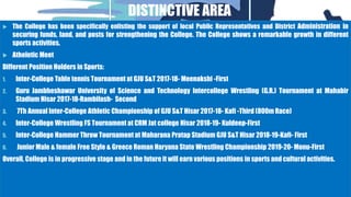DISTINCTIVE AREA
 The College has been specifically enlisting the support of local Public Representatives and District Administration in
securing funds, land, and posts for strengthening the College. The College shows a remarkable growth in different
sports activities.
 Atheletic Meet
Different Position Holders in Sports:
1. Inter-College Table tennis Tournament at GJU S&T 2017-18- Meenakshi -First
2. Guru Jambheshawar University of Science and Technology Intercollege Wrestling (G.R.) Tournament at Mahabir
Stadium Hisar 2017-18-Rambilash- Second
3. 7Th Annual Inter-College Athletic Championship of GJU S&T Hisar 2017-18- Kafi -Third (800m Race)
4. Inter-College Wrestling FS Tournament at CRM Jat college Hisar 2018-19- Kuldeep-First
5. Inter-College Hammer Throw Tournament at Maharana Pratap Stadium GJU S&T Hisar 2018-19-Kafi- First
6. Junior Male & female Free Style & Greece Roman Haryana State Wrestling Championship 2019-20- Monu-First
Overall, College is in progressive stage and in the future it will earn various positions in sports and cultural activities.
 