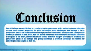 Overall, College was established in a rural area by the government with a motive to provide education
to rural area students especially for girls and despite many challenges, Now college is in its
progressive phase. The establishment of college made an evolutionary and significant change in the
thinking of peoples of rural areas. Now the people make their mindset towards the higher education
of the girls. In the future, Administration and faculty members will give their best for achieving the
perspective plans of the college and giving qualitative & practical knowledge to students for
achieving the new heights in their life.
 