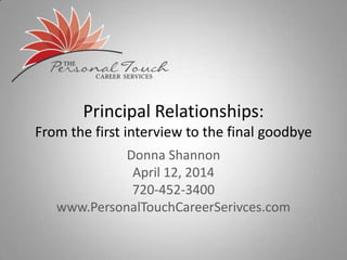 Principal Relationships:
From the first interview to the final goodbye
Donna Shannon
April 12, 2014
720-452-3400
www.PersonalTouchCareerSerivces.com
 