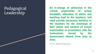 Pedagogical
Leadership
Be in-charge of admission in the
school, preparation of school
timetable, allocation of duties and
teaching load to the teachers, and
shall provide necessary facilities to
the teachers for the discharge of
their duties and conduct of school
examination in accordance with the
instructions issued by the
Government /Board from time to
time;
(9.2.12-- CBSE Aff. Bye-Laws)
15
 