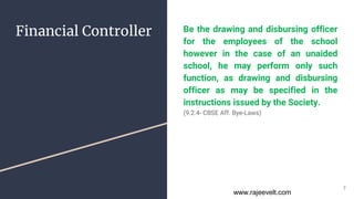 Financial Controller Be the drawing and disbursing officer
for the employees of the school
however in the case of an unaided
school, he may perform only such
function, as drawing and disbursing
officer as may be specified in the
instructions issued by the Society.
(9.2.4- CBSE Aff. Bye-Laws)
7
www.rajeevelt.com
 