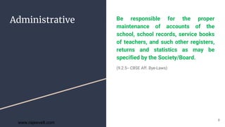 Administrative Be responsible for the proper
maintenance of accounts of the
school, school records, service books
of teachers, and such other registers,
returns and statistics as may be
specified by the Society/Board.
(9.2.5-- CBSE Aff. Bye-Laws)
8
www.rajeevelt.com
 