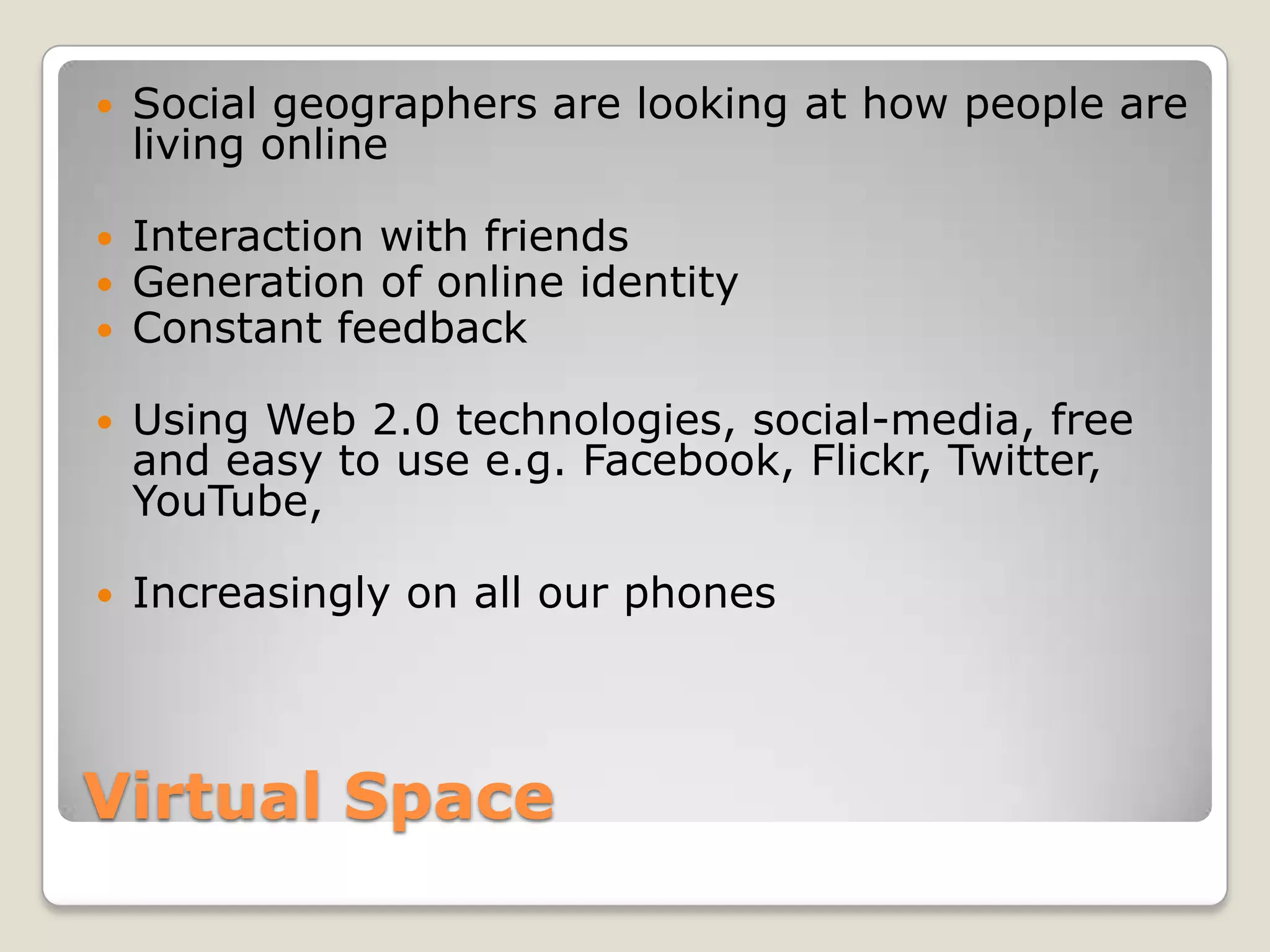Virtual SpaceSocial geographers are looking at how people are living onlineInteraction with friendsGeneration of online identityConstant feedbackUsing Web 2.0 technologies, social-media, free and easy to use e.g. Facebook, Flickr, Twitter, YouTube, Increasingly on all our phones 