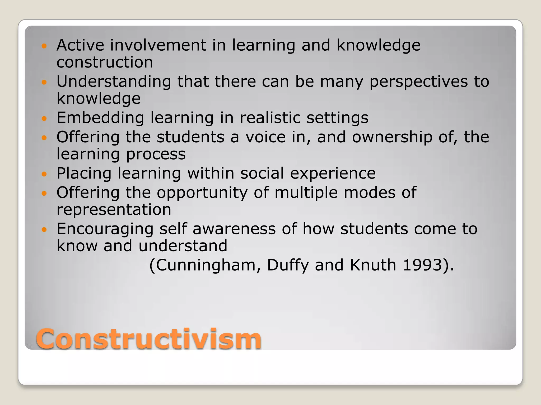 ConstructivismActive involvement in learning and knowledge construction Understanding that there can be many perspectives to knowledgeEmbedding learning in realistic settingsOffering the students a voice in, and ownership of, the learning processPlacing learning within social experienceOffering the opportunity of multiple modes of representationEncouraging self awareness of how students come to know and understand 			(Cunningham, Duffy and Knuth 1993).