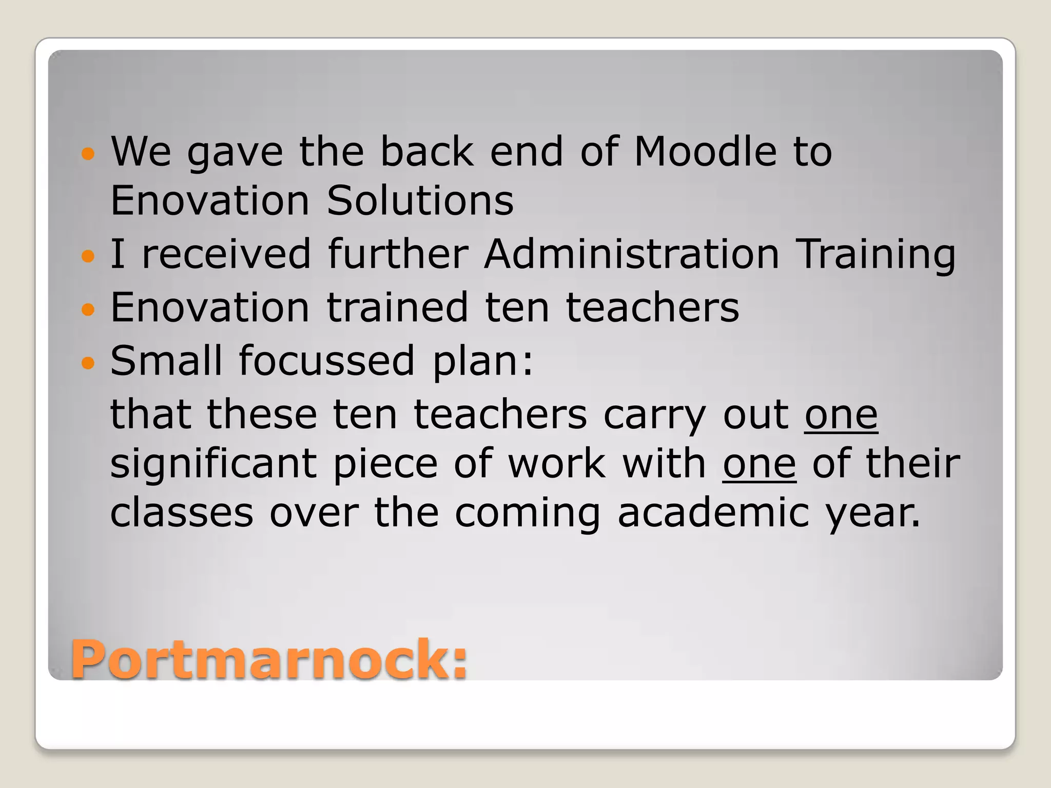 Portmarnock:We gave the back end of Moodle to Enovation SolutionsI received further Administration TrainingEnovation trained ten teachersSmall focussed plan: 	that these ten teachers carry out one significant piece of work with one of their classes over the coming academic year. 