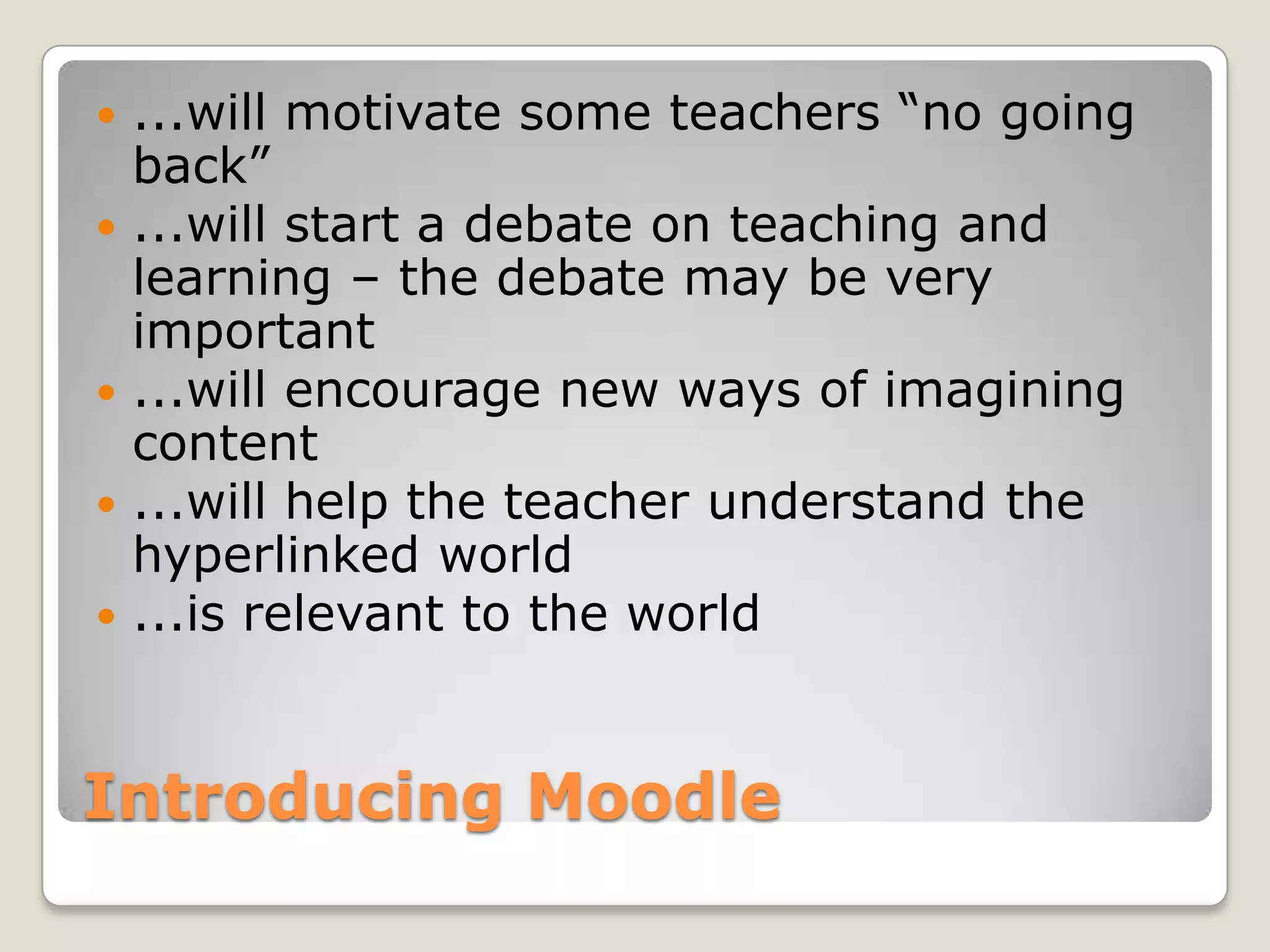 Introducing Moodle...will motivate some teachers “no going back”...will start a debate on teaching and learning – the debate may be very important...will encourage new ways of imagining content...will help the teacher understand the hyperlinked world...is relevant to the world