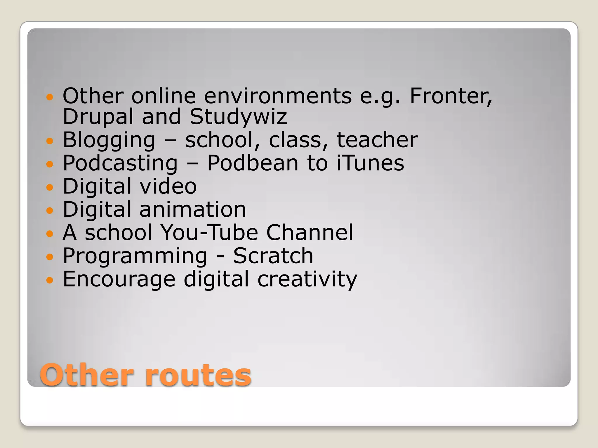 Other routesOther online environments e.g. Fronter, Drupal and StudywizBlogging – school, class, teacherPodcasting – Podbean to iTunesDigital videoDigital animationA school You-Tube ChannelProgramming - ScratchEncourage digital creativity
