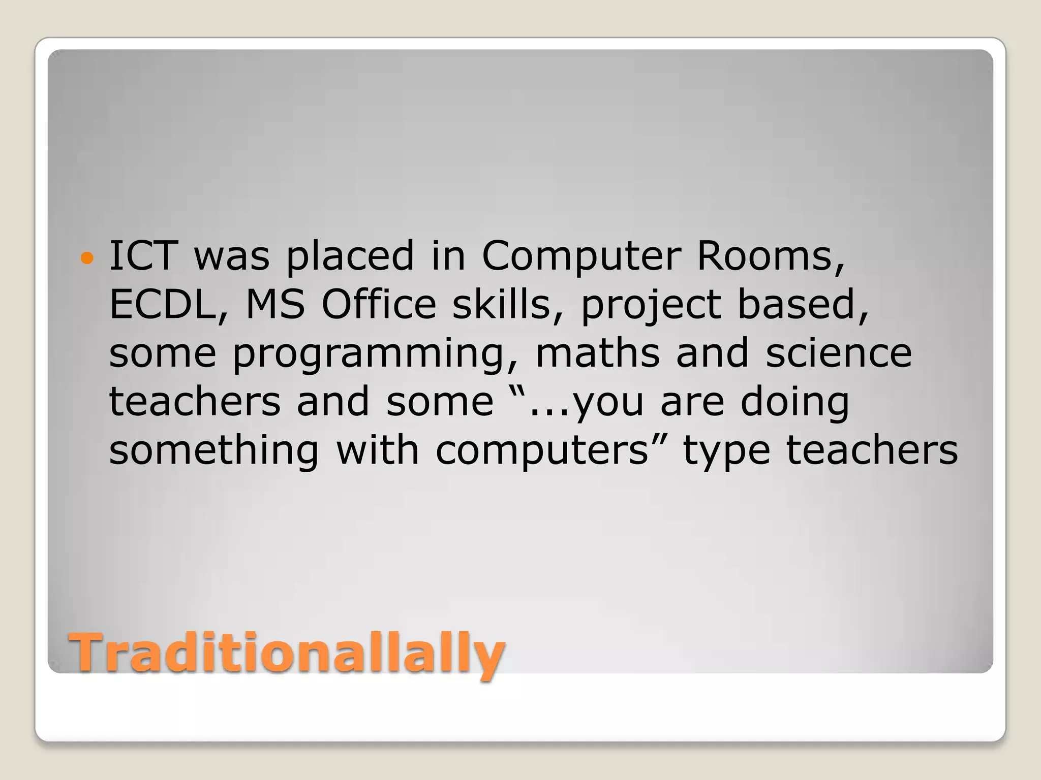 TraditionallallyICT was placed in Computer Rooms, ECDL, MS Office skills, project based, some programming, maths and science teachers and some “...you are doing something with computers” type teachers