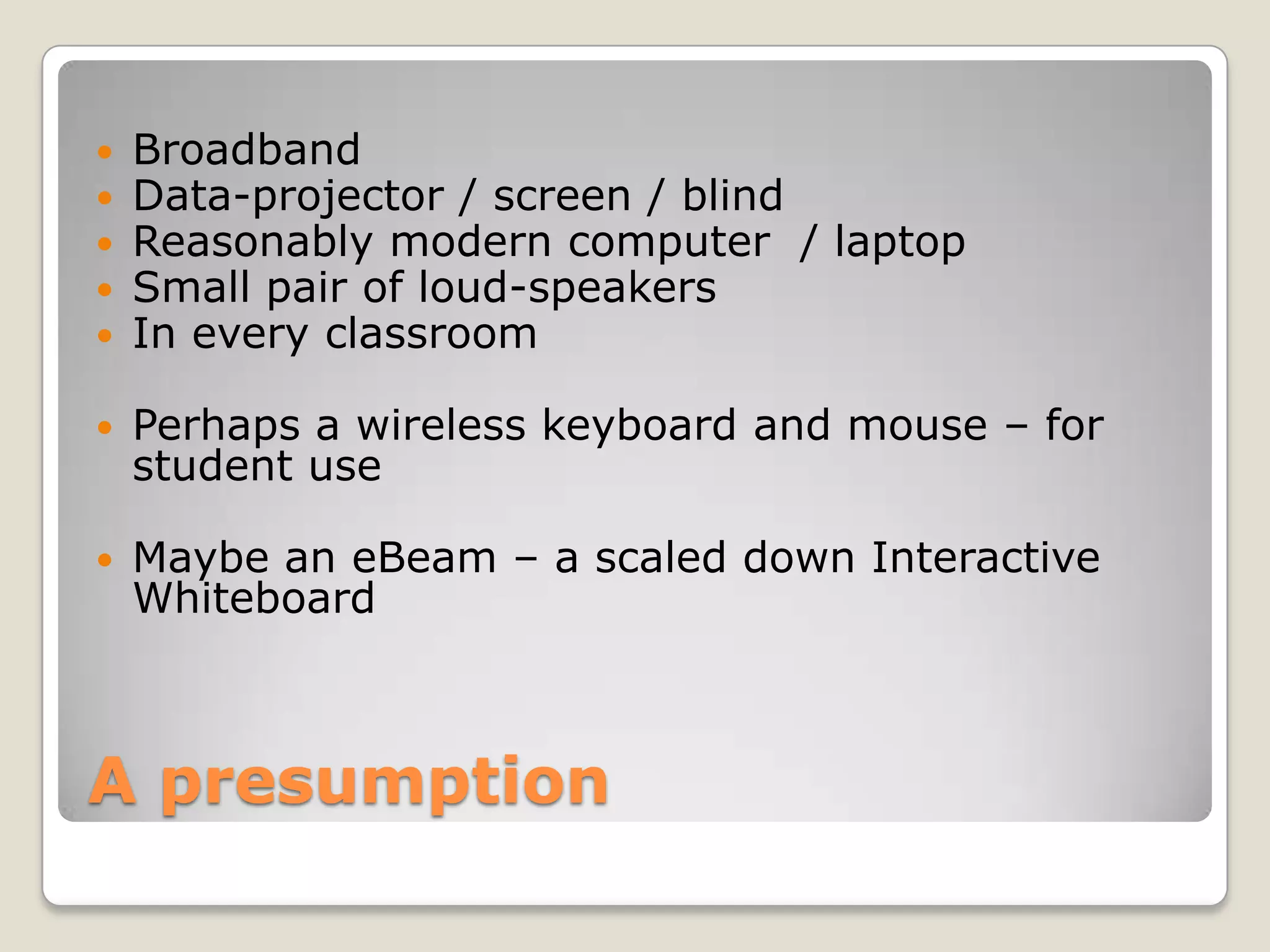 A presumptionBroadbandData-projector / screen / blindReasonably modern computer  / laptopSmall pair of loud-speakersIn every classroom Perhaps a wireless keyboard and mouse – for student useMaybe an eBeam – a scaled down Interactive Whiteboard
