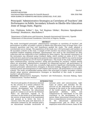 www.idosr.org Eze et al
76
©IDOSR PUBLICATIONS
International Digital Organization for Scientific Research ISSN: 2550-7966
IDOSR JOURNAL OF HUMANITIES AND SOCIAL SCIENCES 8(1): 76-87, 2023.
Principals’ Administrative Strategies as Correlates of Teachers’ Job
Performance in Public Secondary Schools in Obollo-Afor Education
Zone of Enugu State, Nigeria
Eze, Chidinma Esther1,2
; Eze, Val Hyginus Udoka1
; Ifeyinwa Ogoegbunam
Ezenwaji2
; Nwabueze, Akachukwu I2
1
Department of Publication and Extension, Kampala International University, Uganda
2
Department of Educational Foundation, University of Nigeria, Nsukka
ABSTRACT
The study investigated principals’ administrative strategies as correlates of teachers’ job
performance in public secondary schools in Obollo-Afor Education Zone of Enugu State. Four
research questions and four null hypotheses guided the study. The study adopted a
correlational survey design. The population of the study was 1,854 principals and teachers in
48 secondary schools in the Zone. A sample of 605 teachers was drawn using proportionate
stratified random sampling technique. Questionnaire was used as the instrument for data
collection and was subjected to face-validation by three experts. The internal consistency of
the instrument was obtained using Cronbach Alpha, which yielded an index of 0.72. Data
collected were analyzed using regression analysis while regression ANOVA was used in testing
the formulated hypotheses at 0.05 level of significance. The result of the study revealed that,
open communication, carrying teachers’ along and providing for teachers’ welfare among
others are principals’ administrative strategies for enhancing teachers’ job performance in
secondary schools. The result also, revealed a high positive significant relationship existing
between principals’ administrative strategies in decision making, delegation of duties, open
communication and management of staff welfare and teachers’ job performance in secondary
schools. The study recommended among others that principals in public secondary schools
should adopt positive administrative strategies as identified in this study to promote
teachers’ job performance.
Keywords: Administrative Strategies, Teachers’ Job Performance, Decision Making, Open
Communication, Teachers Welfare
INTRODUCTION
The level and quality of education attained
by the citizens of a nation enhances the
country’s economic growth, progress,
national development and institutional
recognitions. Therefore, the educational
goals of a nation as set out by the National
Policy on Education regards to its
relevance to the needs of an individual and
the society at large needs to be maintained
and queued in to better the lives of
citizens [1][2] The aims and objectives of
education outlined by the national policy
on educational includes inculcation of
national unity and consciousness, right
types of values and attitudes for the
survival of the individual in the society,
training of the mind in the understanding
of the world around, the acquisition of
appropriate abilities, skills, and
competencies by individuals to live and
contribute to the development of the
nation. Many educational researchers have
done a comprehensive review and research
on the educational administrative
strategies/styles and its effect on the
employees work effectiveness. Some of the
 