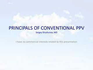 PRINCIPALS OF CONVENTIONAL PPV
Sergey Shushunov, MD
I have no commercial interests related to this presentation
 