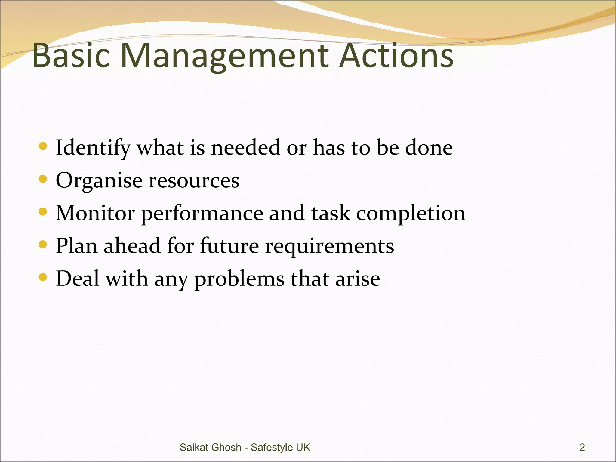 Basic Management Actions Identify what is needed or has to be done Organise resources Monitor performance and task completion Plan ahead for future requirements Deal with any problems that arise Saikat Ghosh - Safestyle UK 