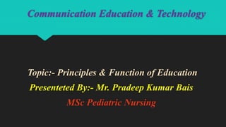 Communication Education & Technology
Topic:- Principles & Function of Education
Presenteted By:- Mr. Pradeep Kumar Bais
MSc Pediatric Nursing
 
