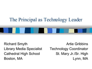 The Principal as Technology Leader Richard Smyth Library Media Specialist Cathedral High School Boston, MA Artie Gribbins Technology Coordinator St. Mary Jr./Sr. High Lynn, MA 