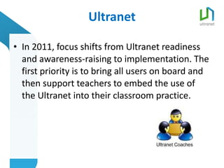 Ultranet In 2011, focus shifts from Ultranet readiness and awareness-raising to implementation. The first priority is to bring all users on board and then support teachers to embed the use of the Ultranet into their classroom practice.  