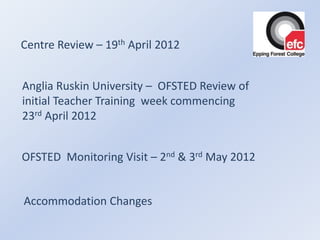 Centre Review – 19th April 2012


Anglia Ruskin University – OFSTED Review of
initial Teacher Training week commencing
23rd April 2012


OFSTED Monitoring Visit – 2nd & 3rd May 2012


Accommodation Changes
 