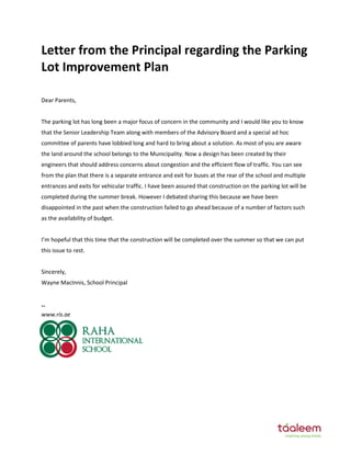 Letter from the Principal regarding the Parking
Lot Improvement Plan
Dear Parents,
The parking lot has long been a major focus of concern in the community and I would like you to know
that the Senior Leadership Team along with members of the Advisory Board and a special ad hoc
committee of parents have lobbied long and hard to bring about a solution. As most of you are aware
the land around the school belongs to the Municipality. Now a design has been created by their
engineers that should address concerns about congestion and the efficient flow of traffic. You can see
from the plan that there is a separate entrance and exit for buses at the rear of the school and multiple
entrances and exits for vehicular traffic. I have been assured that construction on the parking lot will be
completed during the summer break. However I debated sharing this because we have been
disappointed in the past when the construction failed to go ahead because of a number of factors such
as the availability of budget.
I’m hopeful that this time that the construction will be completed over the summer so that we can put
this issue to rest.
Sincerely,
Wayne MacInnis, School Principal
--
www.ris.ae
 
