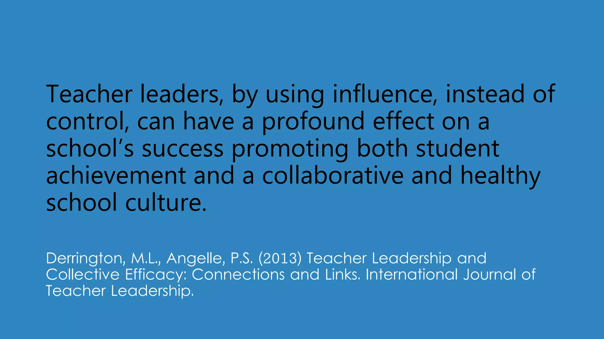 Teacher leaders, by using influence, instead of
control, can have a profound effect on a
school’s success promoting both student
achievement and a collaborative and healthy
school culture.
Derrington, M.L., Angelle, P.S. (2013) Teacher Leadership and
Collective Efficacy: Connections and Links. International Journal of
Teacher Leadership.
 