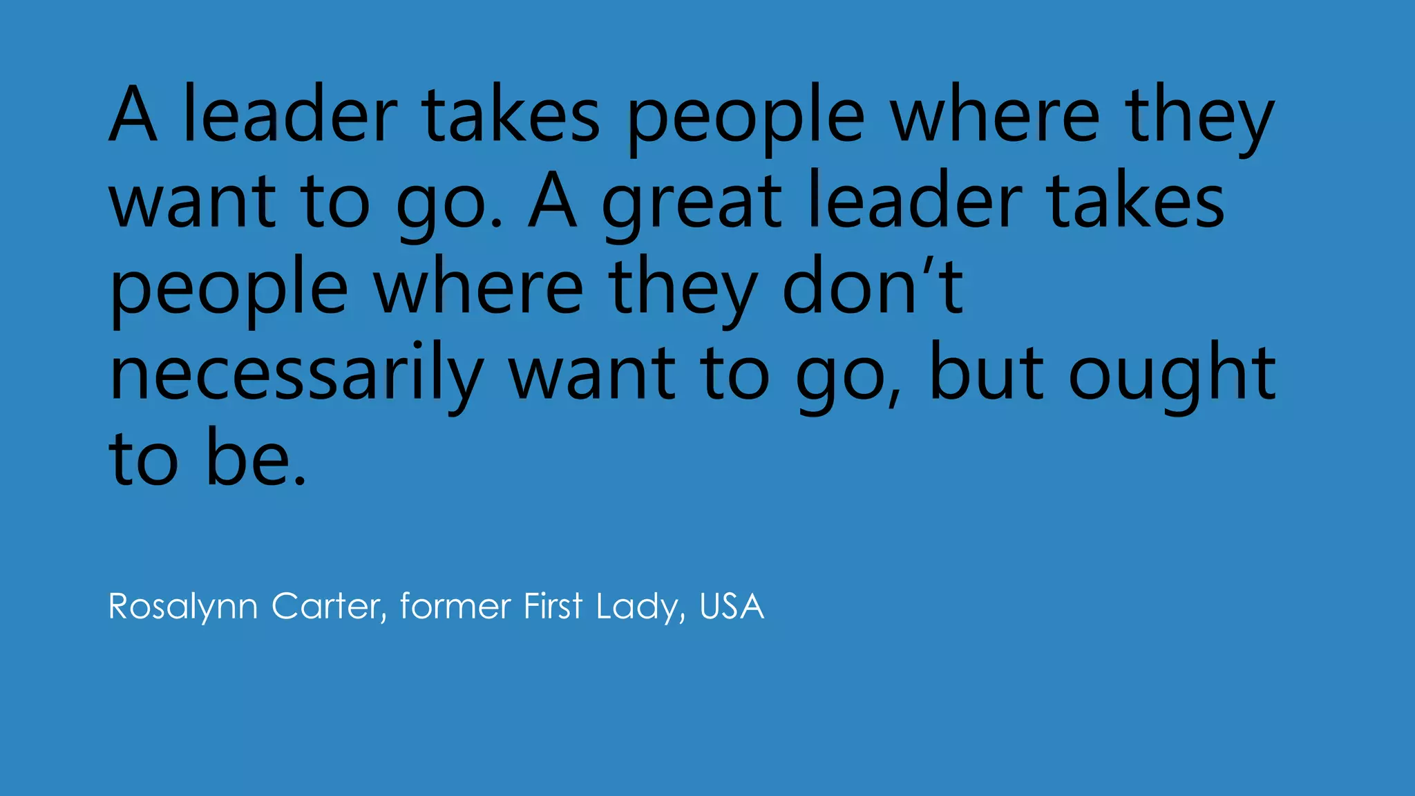A leader takes people where they
want to go. A great leader takes
people where they don’t
necessarily want to go, but ought
to be.
Rosalynn Carter, former First Lady, USA
 