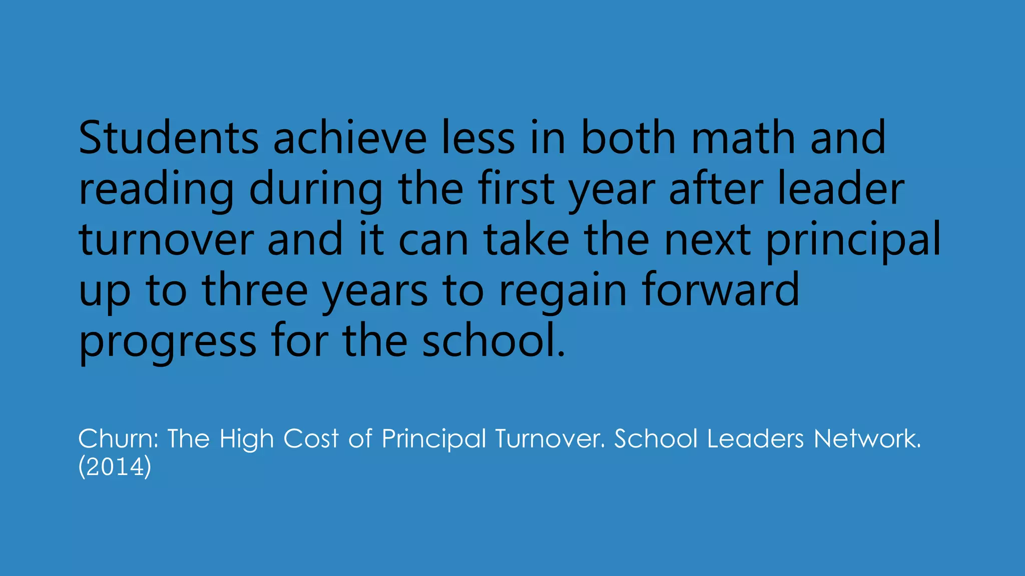 Students achieve less in both math and
reading during the first year after leader
turnover and it can take the next principal
up to three years to regain forward
progress for the school.
Churn: The High Cost of Principal Turnover. School Leaders Network.
(2014)
 