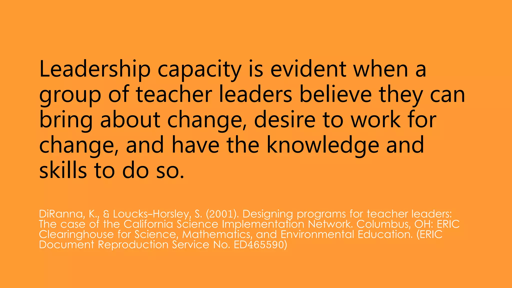 Leadership capacity is evident when a
group of teacher leaders believe they can
bring about change, desire to work for
change, and have the knowledge and
skills to do so.
DiRanna, K., & Loucks-Horsley, S. (2001). Designing programs for teacher leaders:
The case of the California Science Implementation Network. Columbus, OH: ERIC
Clearinghouse for Science, Mathematics, and Environmental Education. (ERIC
Document Reproduction Service No. ED465590)
 