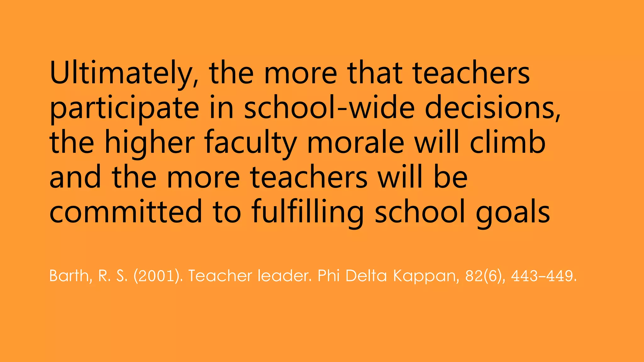 Ultimately, the more that teachers
participate in school-wide decisions,
the higher faculty morale will climb
and the more teachers will be
committed to fulfilling school goals
Barth, R. S. (2001). Teacher leader. Phi Delta Kappan, 82(6), 443-449.
 
