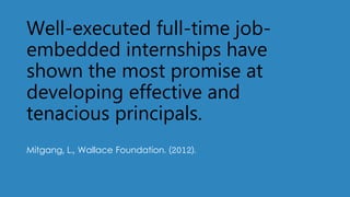 Well-executed full-time job-
embedded internships have
shown the most promise at
developing effective and
tenacious principals.
Mitgang, L., Wallace Foundation. (2012).
 