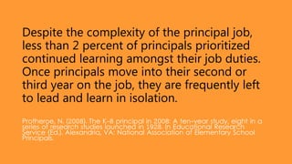 Despite the complexity of the principal job,
less than 2 percent of principals prioritized
continued learning amongst their job duties.
Once principals move into their second or
third year on the job, they are frequently left
to lead and learn in isolation.
Protheroe, N. (2008). The K-8 principal in 2008: A ten-year study, eight in a
series of research studies launched in 1928. In Educational Research
Service (Ed.). Alexandria, VA: National Association of Elementary School
Principals.
 