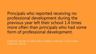Principals who reported receiving no
professional development during the
previous year left their school 1.4 times
more often than principals who had some
form of professional development.
National Center for Education Statistics Institute of Education
Sciences. (2013).
 