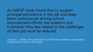 An NAESP study found that to support
principal persistence in the job and keep
them continuously driving school
improvement efforts, the isolation and
frustration they feel related to the challenges
of their job must be reduced.
Johnson, L. (2005). Why principals quit. Principal. National Association
of Elementary School Principals.
 