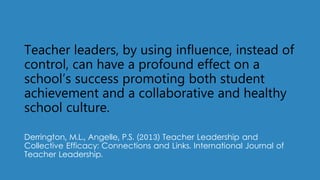 Teacher leaders, by using influence, instead of
control, can have a profound effect on a
school’s success promoting both student
achievement and a collaborative and healthy
school culture.
Derrington, M.L., Angelle, P.S. (2013) Teacher Leadership and
Collective Efficacy: Connections and Links. International Journal of
Teacher Leadership.
 