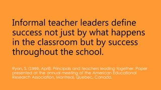 Informal teacher leaders define
success not just by what happens
in the classroom but by success
throughout the school.
Ryan, S. (1999, April). Principals and teachers leading together. Paper
presented at the annual meeting of the American Educational
Research Association, Montreal, Quebec, Canada.
 