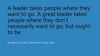 A leader takes people where they
want to go. A great leader takes
people where they don’t
necessarily want to go, but ought
to be.
Rosalynn Carter, former First Lady, USA
 