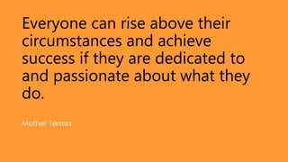 Everyone can rise above their
circumstances and achieve
success if they are dedicated to
and passionate about what they
do.
Mother Teresa
 